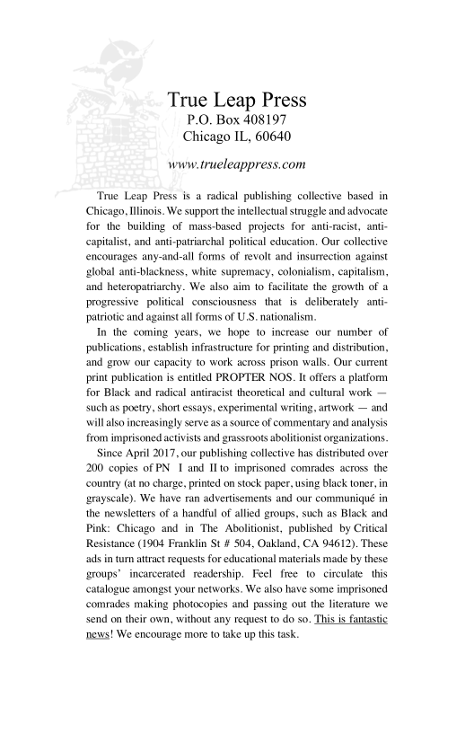 True Leap Press
P.O, Box 408197
Chicago IL, 60640

wwwtrueleappress.com

‘True Leap Press is a radical publishing collective based in
Chicago, Ilinois. We support the intellectual struggle and advocate
for the building of mass-based projects for anti-racist, anti
capitalist, and anti-patriarchal political education, Our collective
encourages any-and-all forms of revolt and insurrection against
‘global anti-blackness, white supremacy, colonialism, capitalism,
‘and heteropatriarchy. We also aim to facilitate the growth of a
progressive political consciousness that is deliberately anti-
patriotic and against all forms of U.S. nationalism.

In the coming years, we hope to increase our number of
publications, establish infrastructure for printing and distribution,
land grow our capacity to work across prison walls. Our current
print publication is entitled PROPTER NOS. It offers a platform
for Black and radical antiracist theoretical and cultural work —
such as poetry, short essays, experimental writing, artwork — and
\\ill also inereasingly serve asa source of commentary and analysis
from imprisoned activists and grassroots abolitionist organizations.

ince April 2017, our publishing collective has distributed over
200 copies of PN I and IIto imprisoned comrades across the
country (at no charge, printed on stock paper, using black toner, in
grayscale), We have ran advertisements and our communique in
the newsletters of a handful of allied groups, such as Black and
Pink: Chicago and in The Abolitionist, published by Critical
Resistance (1904 Franklin St # 504, Oakland, CA 94612). These
ads in tur attract requests for educational materials made by these
‘groups’ incarcerated readership, Feel free to circulate this
catalogue amongst your networks. We also have some imprisoned
comrades making photocopies and passing out the literature we
send on their own, without any request to do so. This is fantastic
news! We encourage more to take up this task.

 

 
